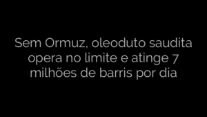 ​Sem Ormuz, oleoduto saudita opera no limite e atinge 7 milhões de barris por dia 